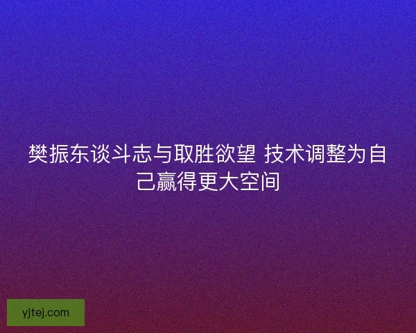 樊振东谈斗志与取胜欲望 技术调整为自己赢得更大空间