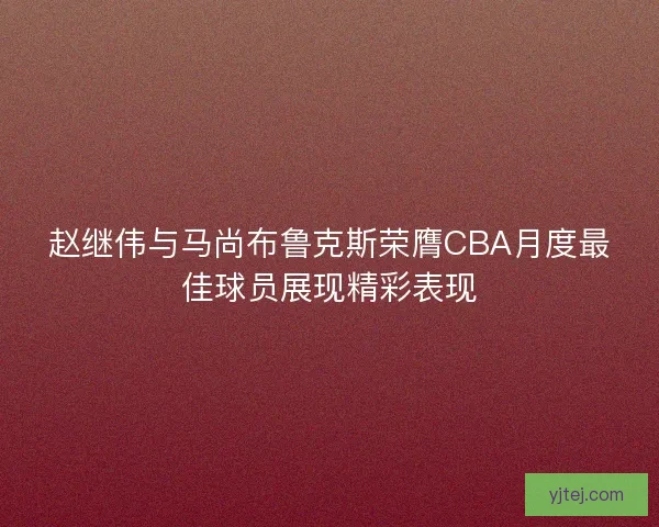 赵继伟与马尚布鲁克斯荣膺CBA月度最佳球员展现精彩表现