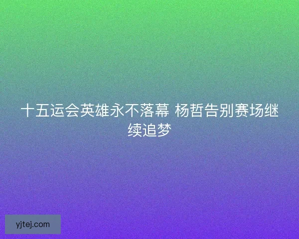 十五运会英雄永不落幕 杨哲告别赛场继续追梦