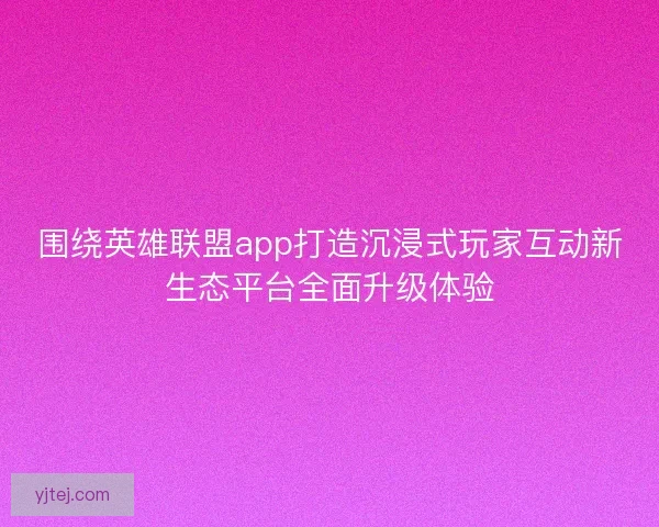围绕英雄联盟app打造沉浸式玩家互动新生态平台全面升级体验