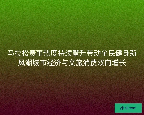 马拉松赛事热度持续攀升带动全民健身新风潮城市经济与文旅消费双向增长