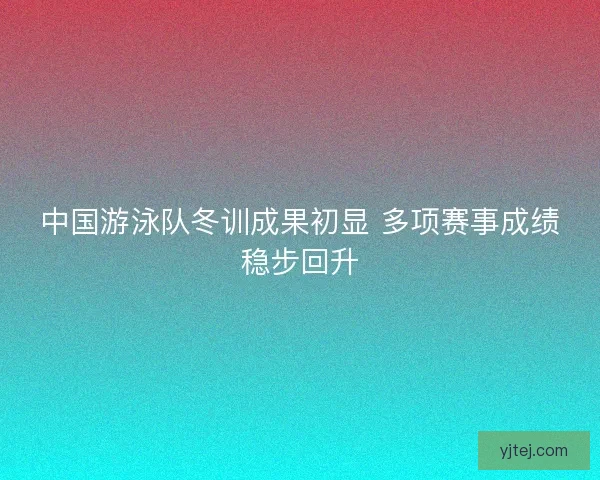 中国游泳队冬训成果初显 多项赛事成绩稳步回升