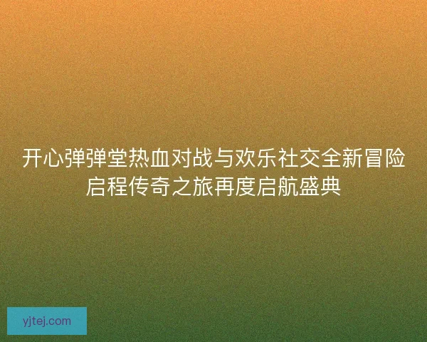 开心弹弹堂热血对战与欢乐社交全新冒险启程传奇之旅再度启航盛典